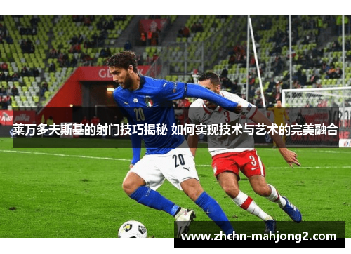 莱万多夫斯基的射门技巧揭秘 如何实现技术与艺术的完美融合