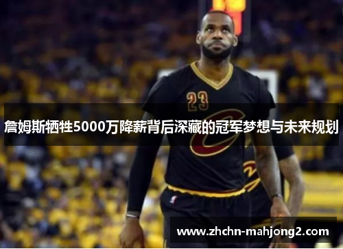 詹姆斯牺牲5000万降薪背后深藏的冠军梦想与未来规划
