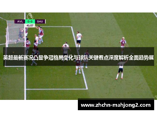 英超最新赛况凸显争冠格局变化与球队关键看点深度解析全面趋势展