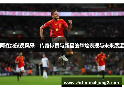 阿森纳球员风采:传奇球员与新星的辉煌表现与未来展望 阿森纳球员风采:传奇球员与新星的辉煌表现与未来展望
