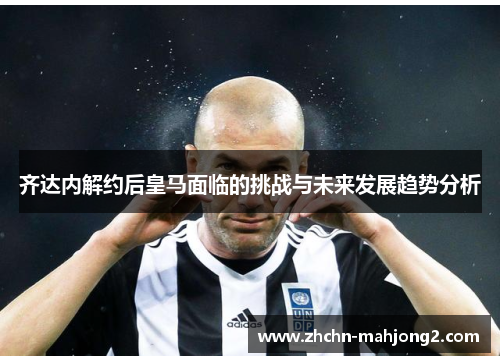 齐达内解约后皇马面临的挑战与未来发展趋势分析 齐达内解约后皇马面临的挑战与未来发展趋势分析