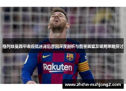 格列兹曼西甲表现低迷背后原因深度剖析与前景展望及破局策略探讨 格列兹曼西甲表现低迷背后原因深度剖析与前景展望及破局策略探讨