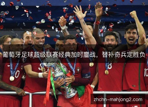 葡萄牙足球超级联赛经典加时鏖战,替补奇兵定胜负 葡萄牙足球超级联赛经典加时鏖战,替补奇兵定胜负