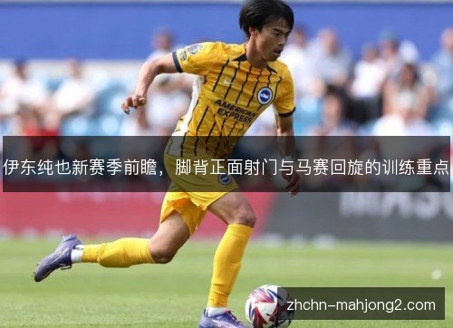 伊东纯也新赛季前瞻,脚背正面射门与马赛回旋的训练重点 伊东纯也新赛季前瞻,脚背正面射门与马赛回旋的训练重点